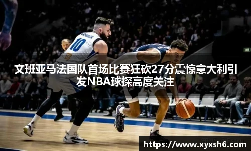 文班亚马法国队首场比赛狂砍27分震惊意大利引发NBA球探高度关注
